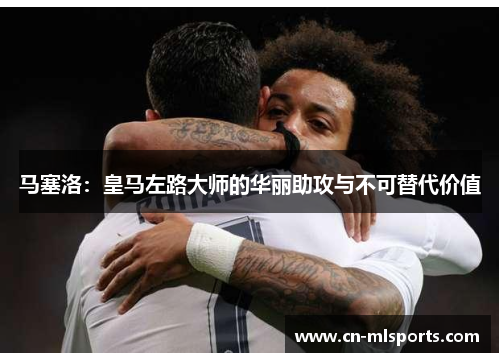 马塞洛：皇马左路大师的华丽助攻与不可替代价值