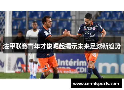 法甲联赛青年才俊崛起揭示未来足球新趋势