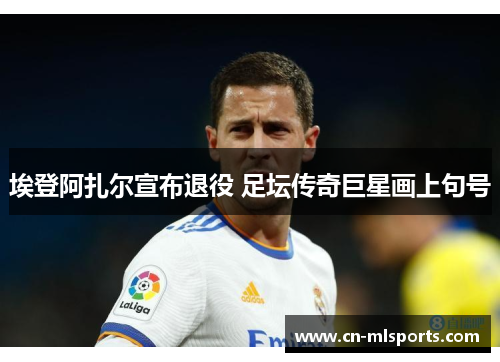 埃登阿扎尔宣布退役 足坛传奇巨星画上句号